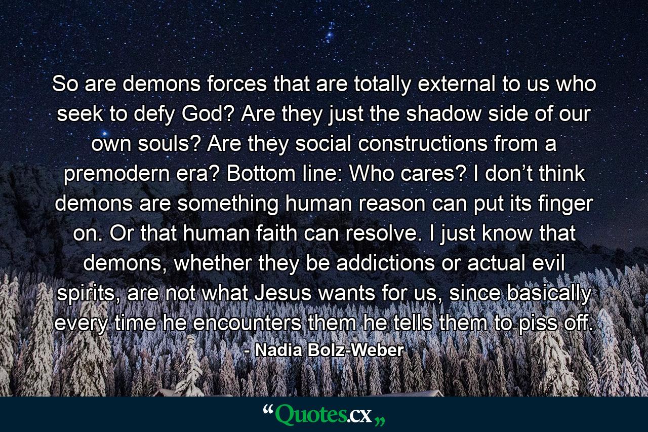 So are demons forces that are totally external to us who seek to defy God? Are they just the shadow side of our own souls? Are they social constructions from a premodern era? Bottom line: Who cares? I don’t think demons are something human reason can put its finger on. Or that human faith can resolve. I just know that demons, whether they be addictions or actual evil spirits, are not what Jesus wants for us, since basically every time he encounters them he tells them to piss off. - Quote by Nadia Bolz-Weber