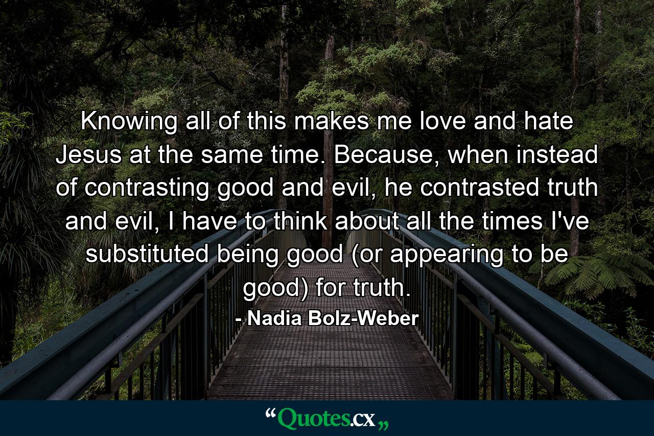 Knowing all of this makes me love and hate Jesus at the same time. Because, when instead of contrasting good and evil, he contrasted truth and evil, I have to think about all the times I've substituted being good (or appearing to be good) for truth. - Quote by Nadia Bolz-Weber