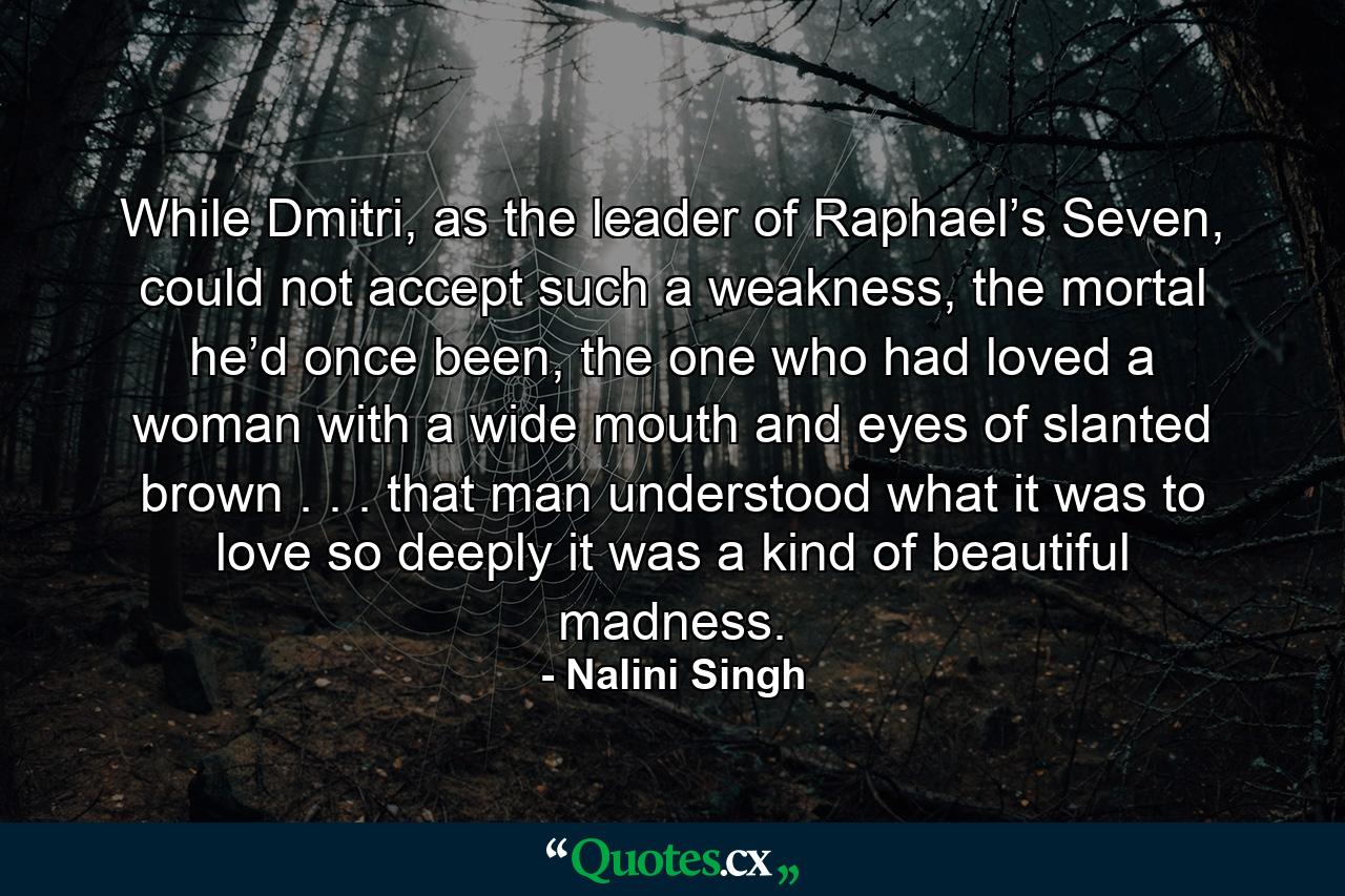 While Dmitri, as the leader of Raphael’s Seven, could not accept such a weakness, the mortal he’d once been, the one who had loved a woman with a wide mouth and eyes of slanted brown . . . that man understood what it was to love so deeply it was a kind of beautiful madness. - Quote by Nalini Singh