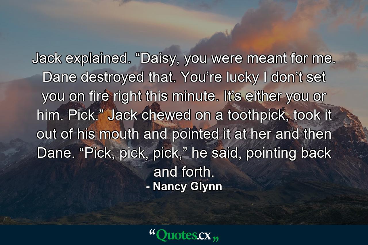 Jack explained. “Daisy, you were meant for me. Dane destroyed that. You’re lucky I don’t set you on fire right this minute. It’s either you or him. Pick.” Jack chewed on a toothpick, took it out of his mouth and pointed it at her and then Dane. “Pick, pick, pick,” he said, pointing back and forth. - Quote by Nancy Glynn