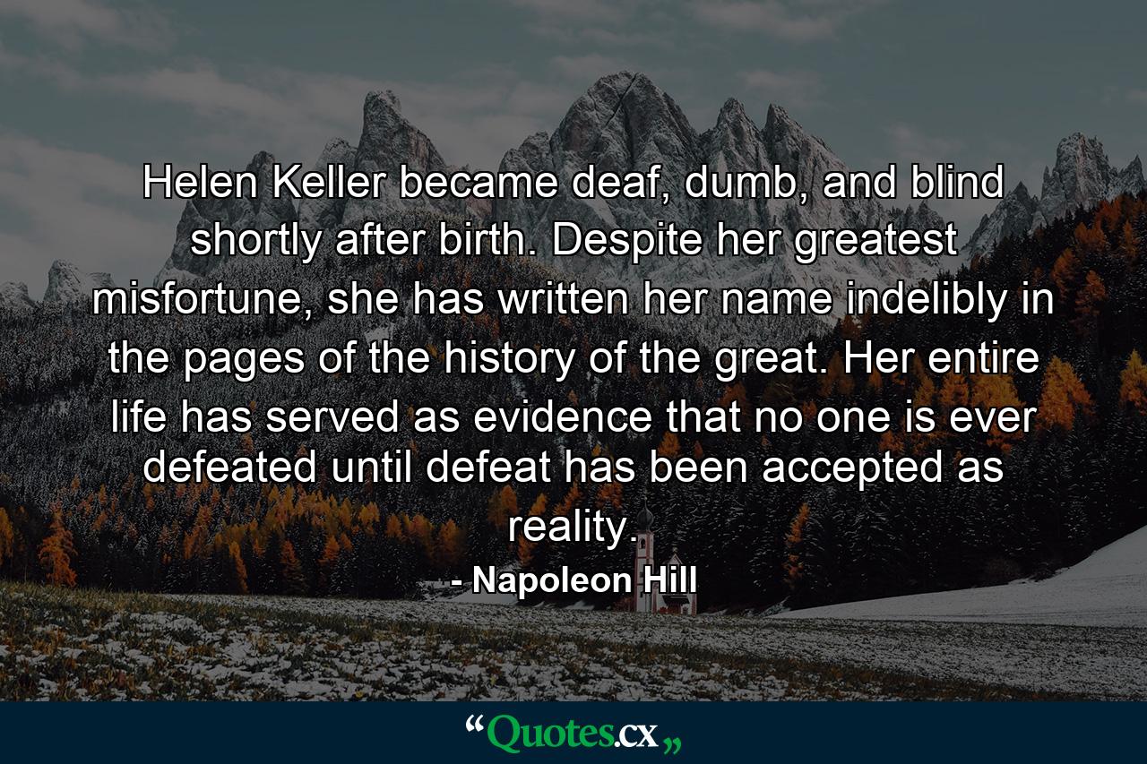 Helen Keller became deaf, dumb, and blind shortly after birth. Despite her greatest misfortune, she has written her name indelibly in the pages of the history of the great. Her entire life has served as evidence that no one is ever defeated until defeat has been accepted as reality. - Quote by Napoleon Hill