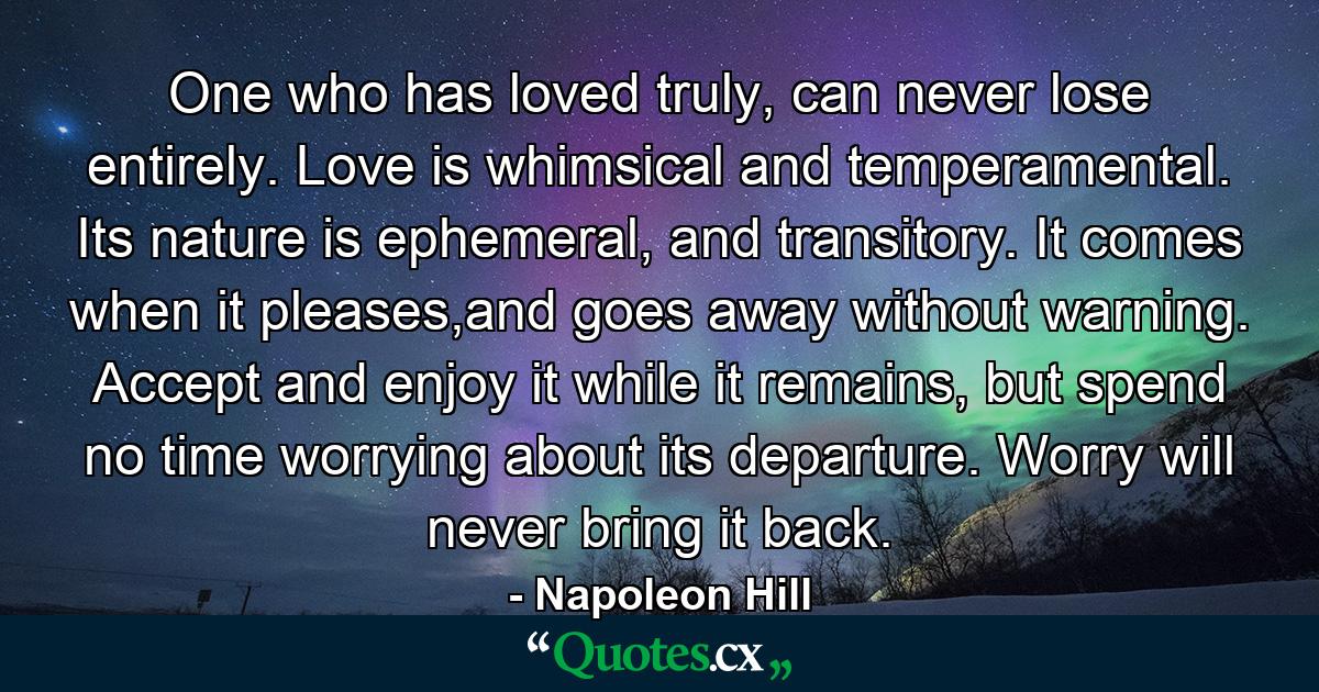 One who has loved truly, can never lose entirely. Love is whimsical and temperamental. Its nature is ephemeral, and transitory. It comes when it pleases,and goes away without warning. Accept and enjoy it while it remains, but spend no time worrying about its departure. Worry will never bring it back. - Quote by Napoleon Hill