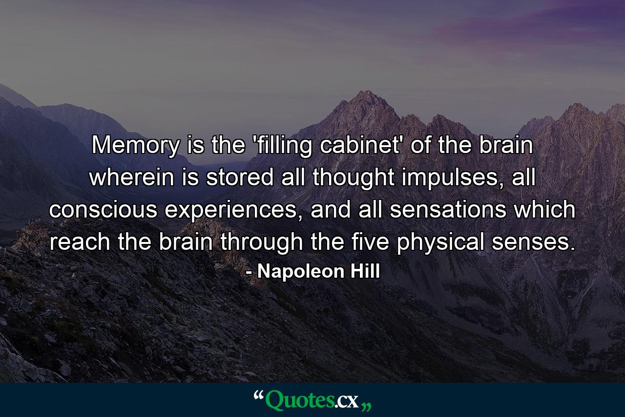 Memory is the 'filling cabinet' of the brain wherein is stored all thought impulses, all conscious experiences, and all sensations which reach the brain through the five physical senses. - Quote by Napoleon Hill