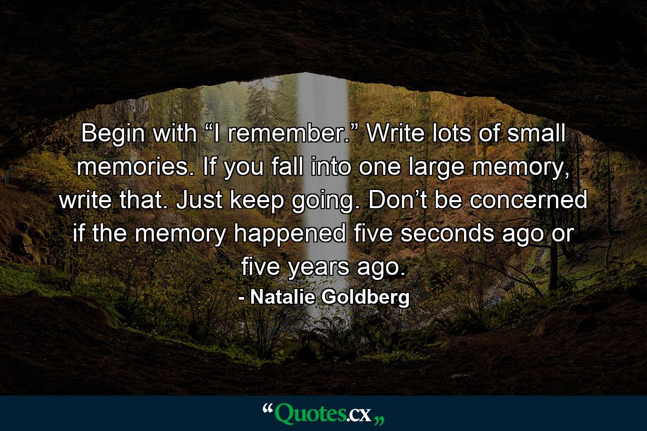 Begin with “I remember.” Write lots of small memories. If you fall into one large memory, write that. Just keep going. Don’t be concerned if the memory happened five seconds ago or five years ago. - Quote by Natalie Goldberg