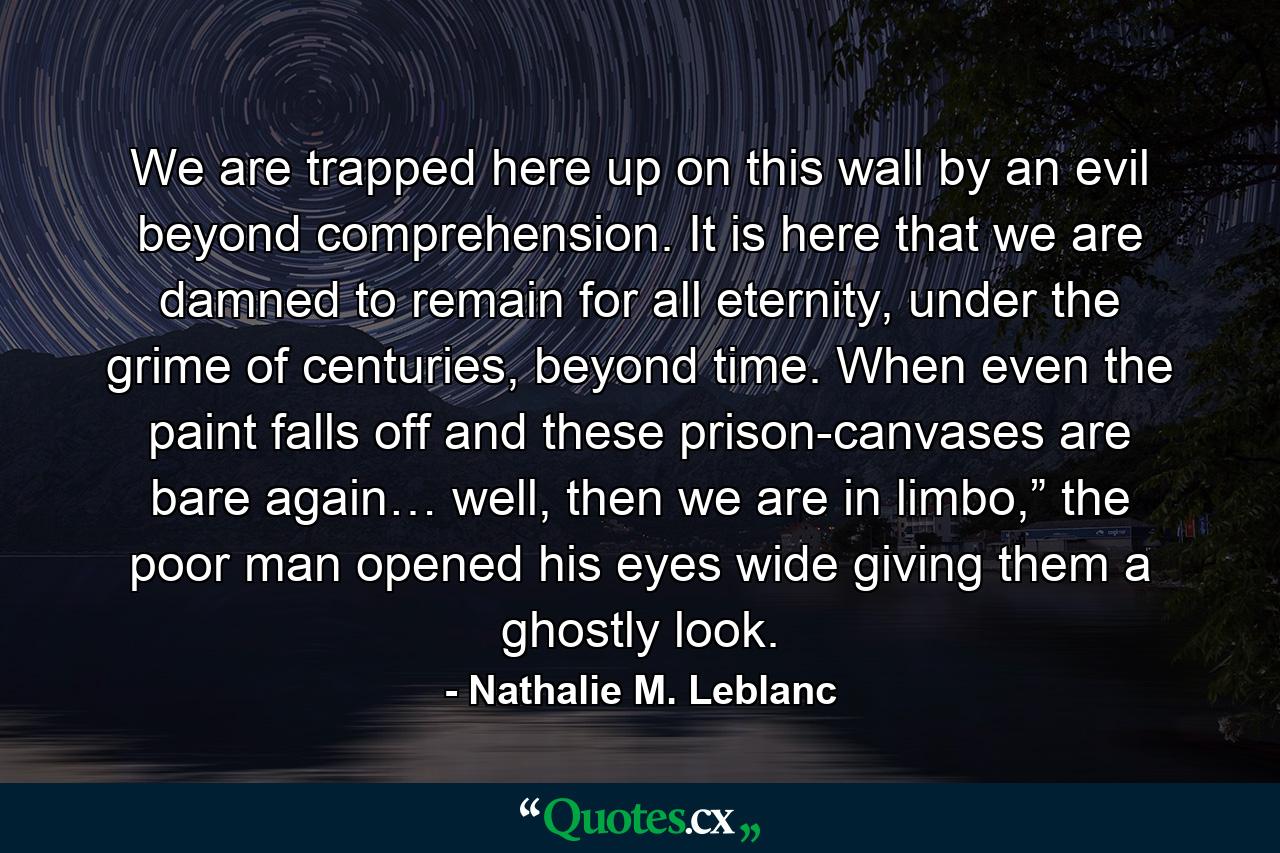 We are trapped here up on this wall by an evil beyond comprehension. It is here that we are damned to remain for all eternity, under the grime of centuries, beyond time. When even the paint falls off and these prison-canvases are bare again… well, then we are in limbo,” the poor man opened his eyes wide giving them a ghostly look. - Quote by Nathalie M. Leblanc