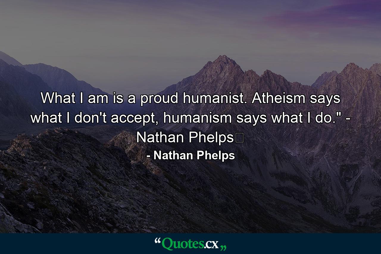 What I am is a proud humanist. Atheism says what I don't accept, humanism says what I do.