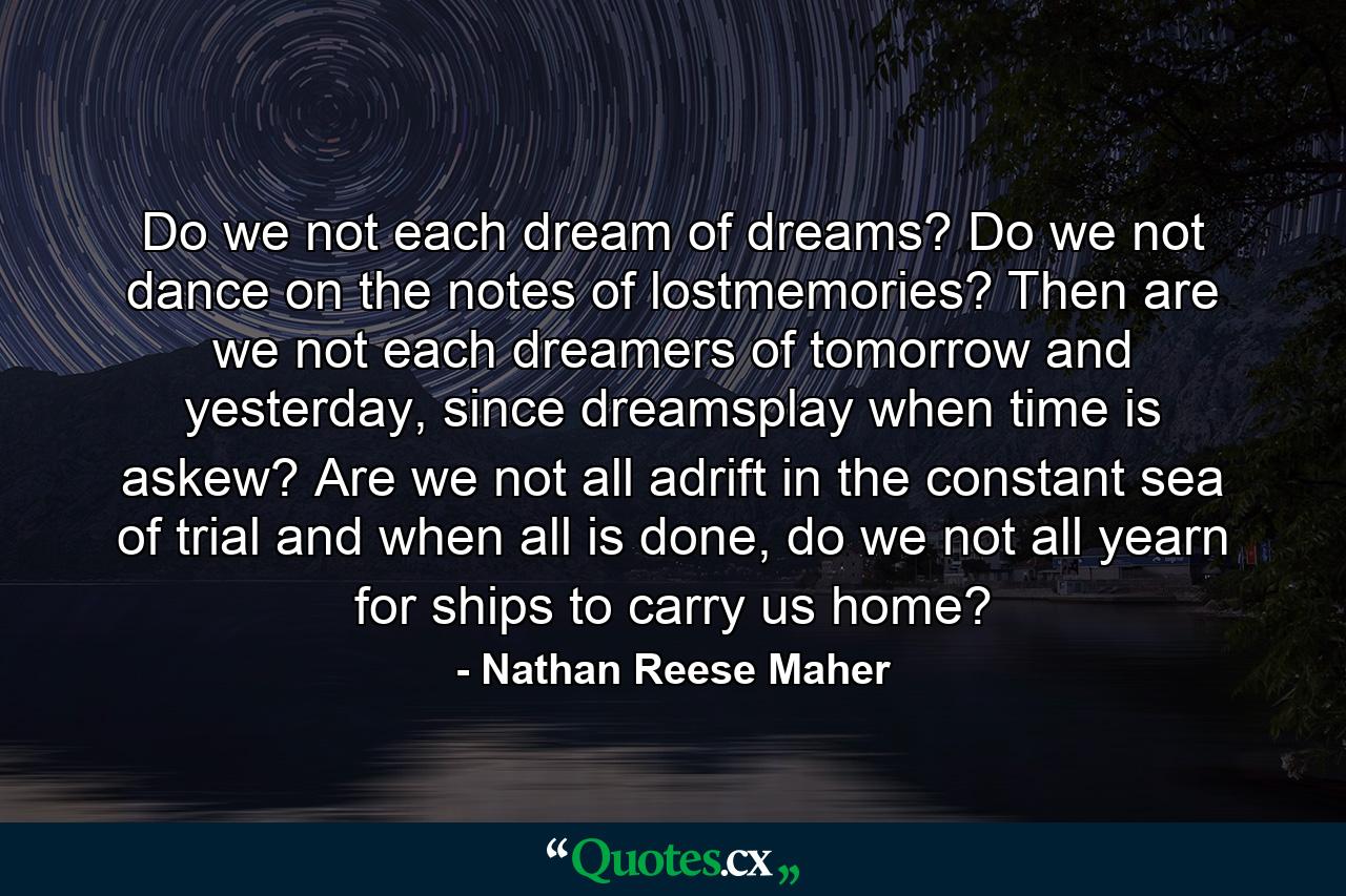 Do we not each dream of dreams? Do we not dance on the notes of lostmemories? Then are we not each dreamers of tomorrow and yesterday, since dreamsplay when time is askew? Are we not all adrift in the constant sea of trial and when all is done, do we not all yearn for ships to carry us home? - Quote by Nathan Reese Maher