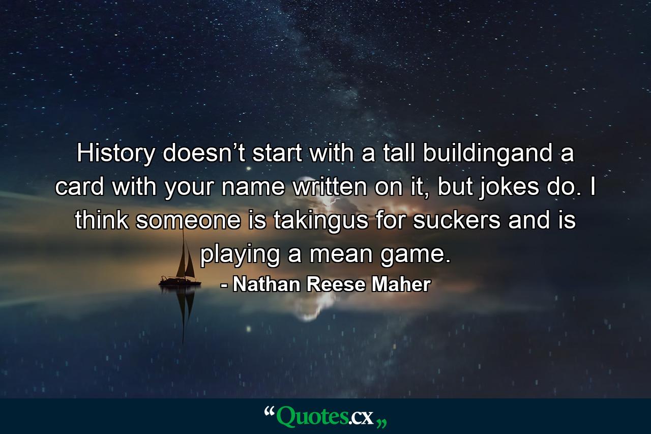 History doesn’t start with a tall buildingand a card with your name written on it, but jokes do. I think someone is takingus for suckers and is playing a mean game. - Quote by Nathan Reese Maher