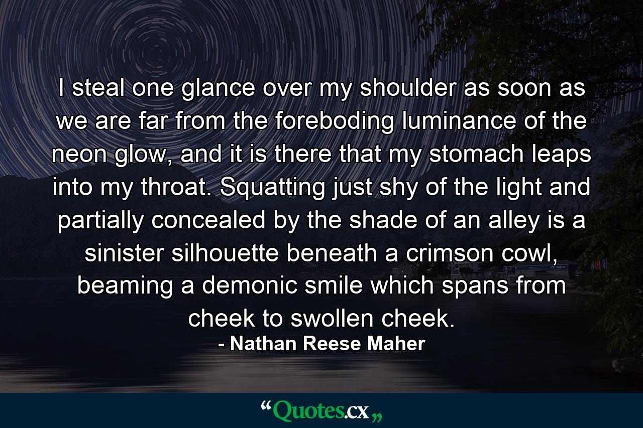 I steal one glance over my shoulder as soon as we are far from the foreboding luminance of the neon glow, and it is there that my stomach leaps into my throat. Squatting just shy of the light and partially concealed by the shade of an alley is a sinister silhouette beneath a crimson cowl, beaming a demonic smile which spans from cheek to swollen cheek. - Quote by Nathan Reese Maher