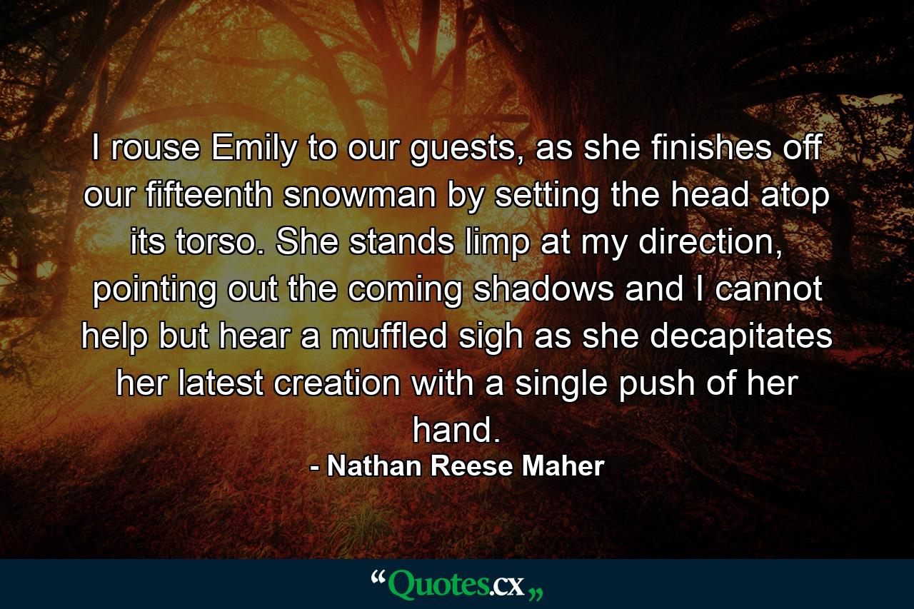 I rouse Emily to our guests, as she finishes off our fifteenth snowman by setting the head atop its torso. She stands limp at my direction, pointing out the coming shadows and I cannot help but hear a muffled sigh as she decapitates her latest creation with a single push of her hand. - Quote by Nathan Reese Maher