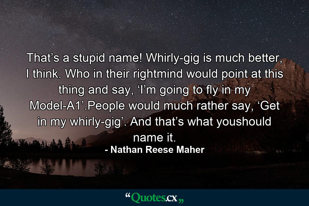 That’s a stupid name! Whirly-gig is much better, I think. Who in their rightmind would point at this thing and say, ‘I’m going to fly in my Model-A1’.People would much rather say, ‘Get in my whirly-gig’. And that’s what youshould name it. - Quote by Nathan Reese Maher