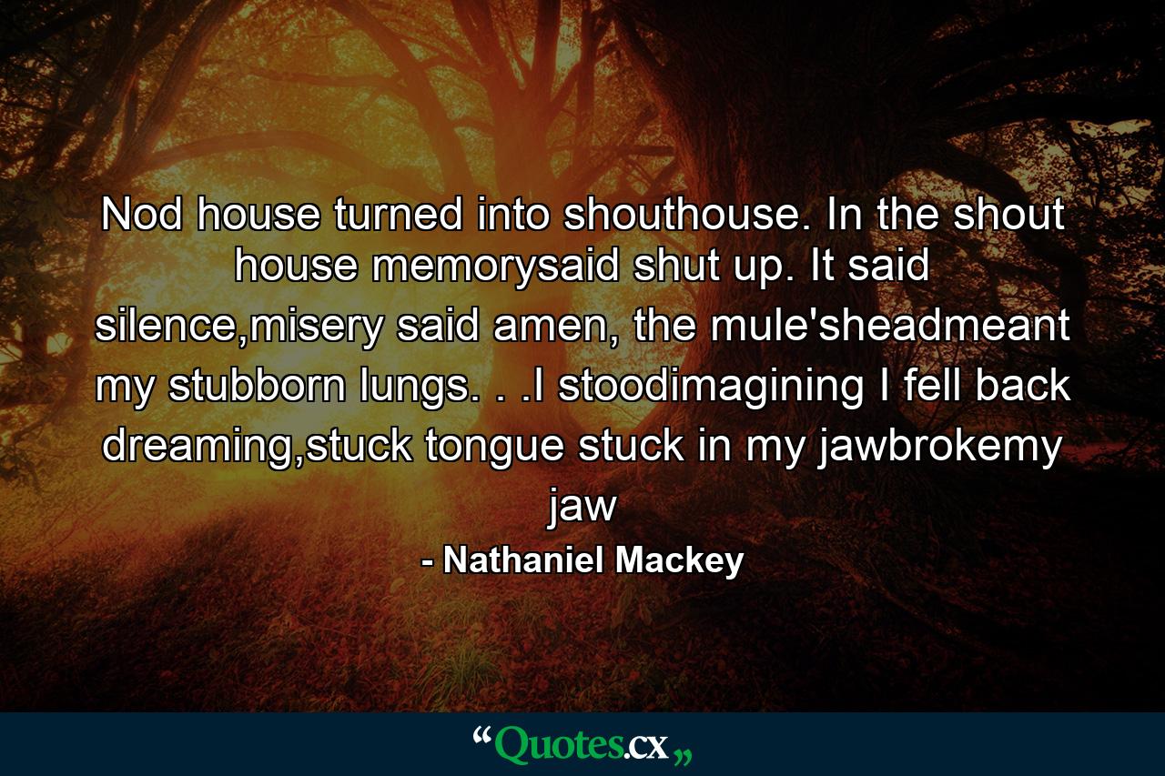 Nod house turned into shouthouse. In the shout house memorysaid shut up. It said silence,misery said amen, the mule'sheadmeant my stubborn lungs. . .I stoodimagining I fell back dreaming,stuck tongue stuck in my jawbrokemy jaw - Quote by Nathaniel Mackey