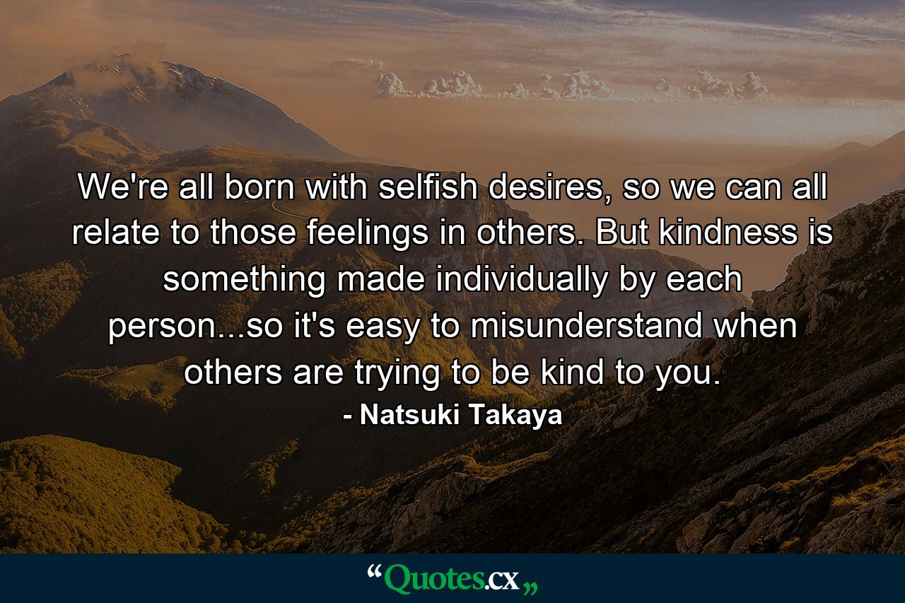 We're all born with selfish desires, so we can all relate to those feelings in others. But kindness is something made individually by each person...so it's easy to misunderstand when others are trying to be kind to you. - Quote by Natsuki Takaya