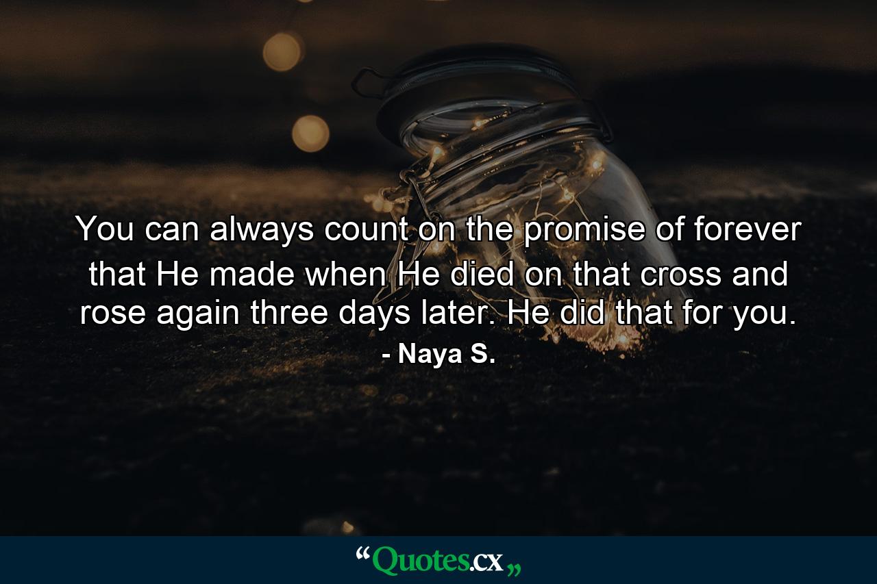 You can always count on the promise of forever that He made when He died on that cross and rose again three days later. He did that for you. - Quote by Naya S.