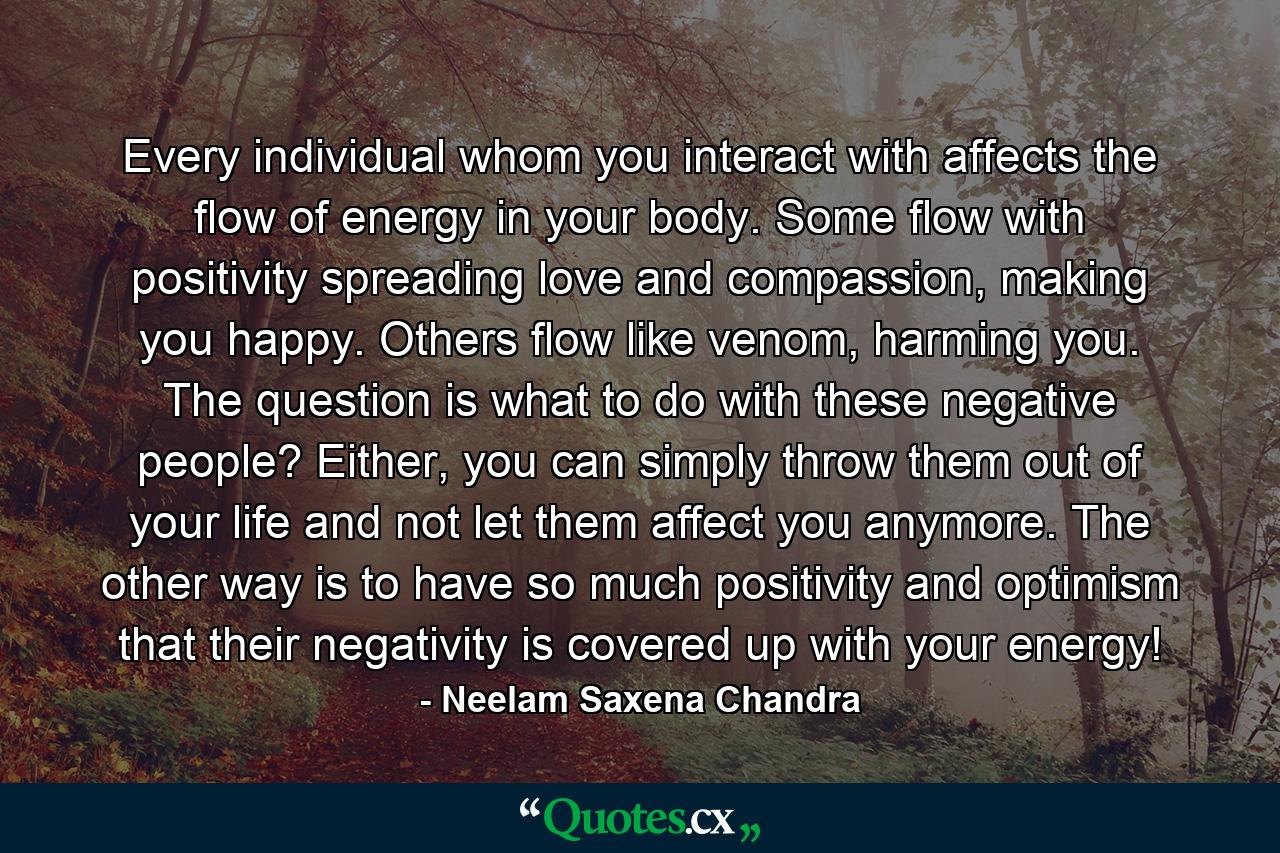 Every individual whom you interact with affects the flow of energy in your body. Some flow with positivity spreading love and compassion, making you happy. Others flow like venom, harming you. The question is what to do with these negative people? Either, you can simply throw them out of your life and not let them affect you anymore. The other way is to have so much positivity and optimism that their negativity is covered up with your energy! - Quote by Neelam Saxena Chandra