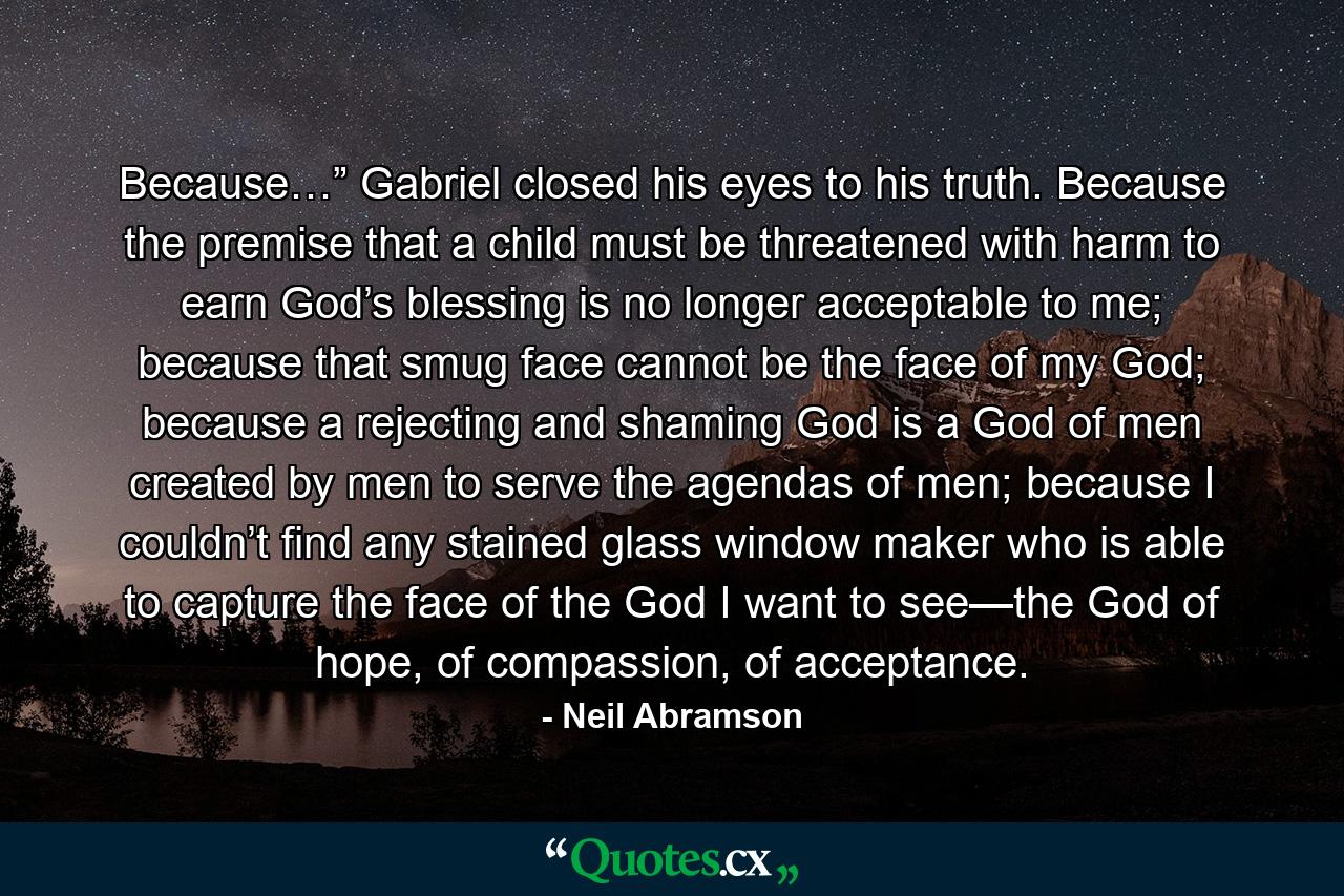 Because…” Gabriel closed his eyes to his truth. Because the premise that a child must be threatened with harm to earn God’s blessing is no longer acceptable to me; because that smug face cannot be the face of my God; because a rejecting and shaming God is a God of men created by men to serve the agendas of men; because I couldn’t find any stained glass window maker who is able to capture the face of the God I want to see—the God of hope, of compassion, of acceptance. - Quote by Neil Abramson