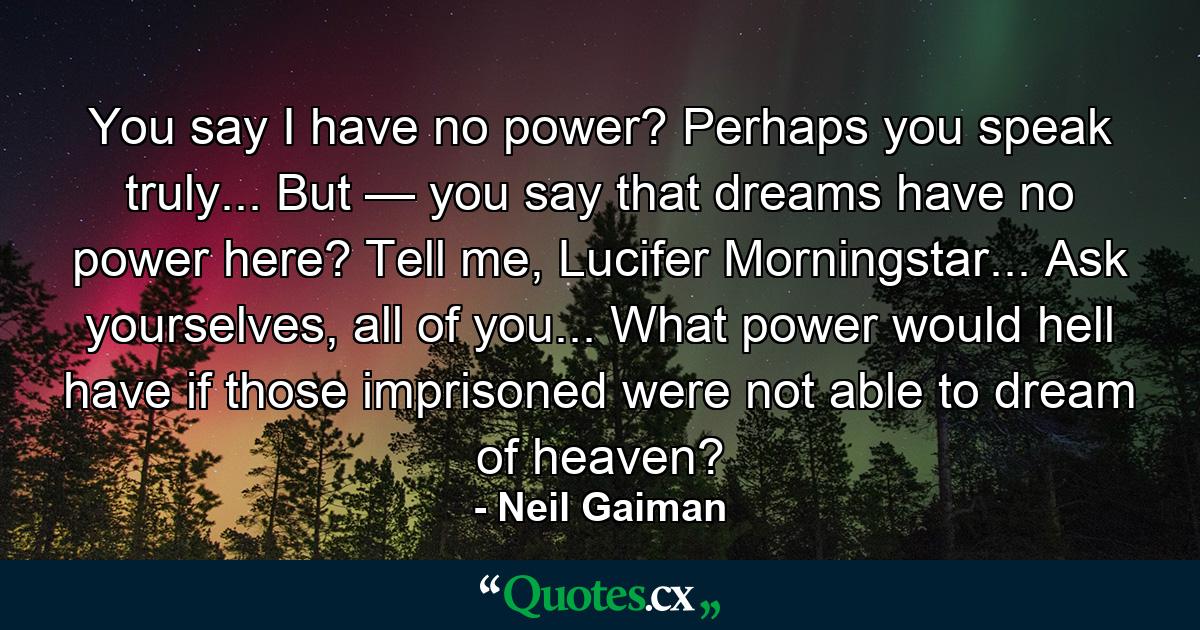 You say I have no power? Perhaps you speak truly... But — you say that dreams have no power here? Tell me, Lucifer Morningstar... Ask yourselves, all of you... What power would hell have if those imprisoned were not able to dream of heaven? - Quote by Neil Gaiman