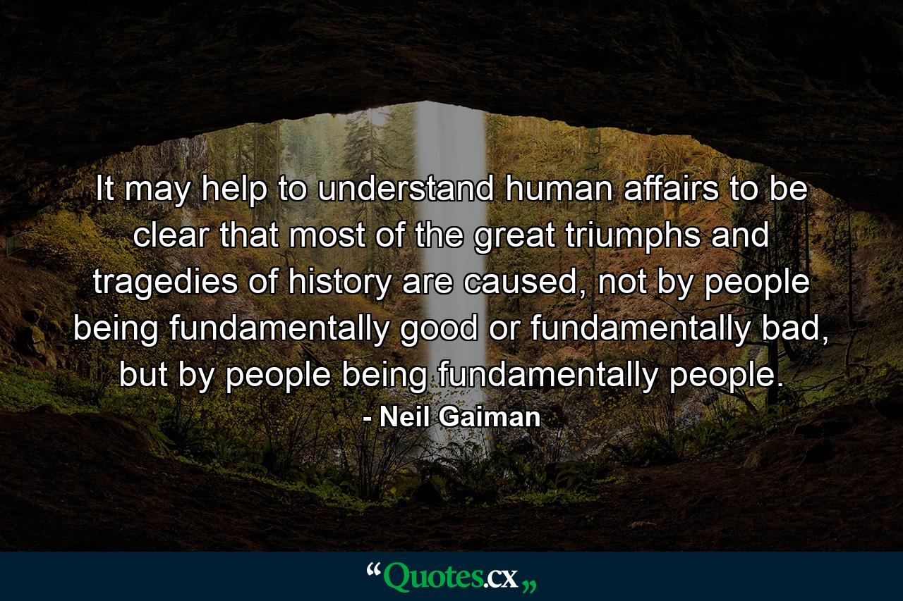 It may help to understand human affairs to be clear that most of the great triumphs and tragedies of history are caused, not by people being fundamentally good or fundamentally bad, but by people being fundamentally people. - Quote by Neil Gaiman