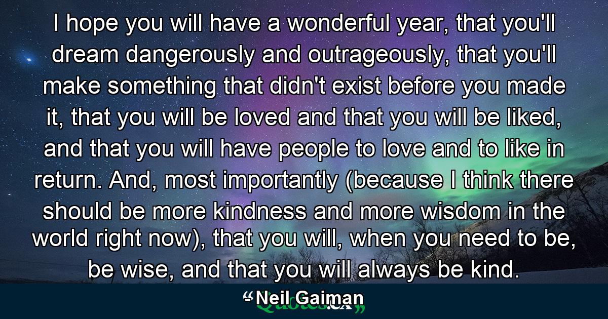 I hope you will have a wonderful year, that you'll dream dangerously and outrageously, that you'll make something that didn't exist before you made it, that you will be loved and that you will be liked, and that you will have people to love and to like in return. And, most importantly (because I think there should be more kindness and more wisdom in the world right now), that you will, when you need to be, be wise, and that you will always be kind. - Quote by Neil Gaiman