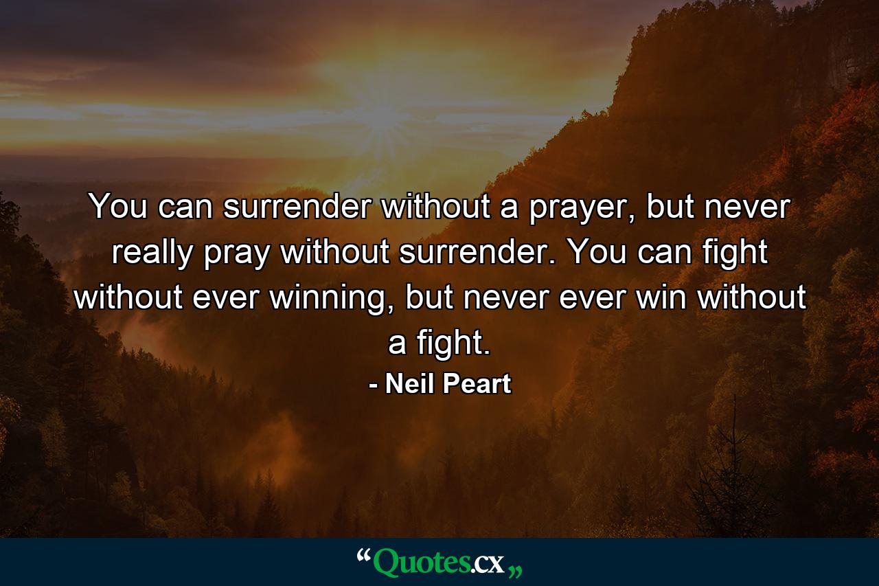 You can surrender without a prayer, but never really pray without surrender. You can fight without ever winning, but never ever win without a fight. - Quote by Neil Peart