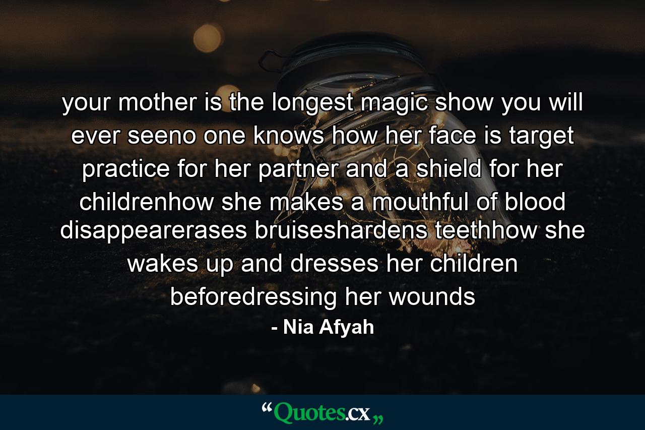 your mother is the longest magic show you will ever seeno one knows how her face is target practice for her partner and a shield for her childrenhow she makes a mouthful of blood disappearerases bruiseshardens teethhow she wakes up and dresses her children beforedressing her wounds - Quote by Nia Afyah