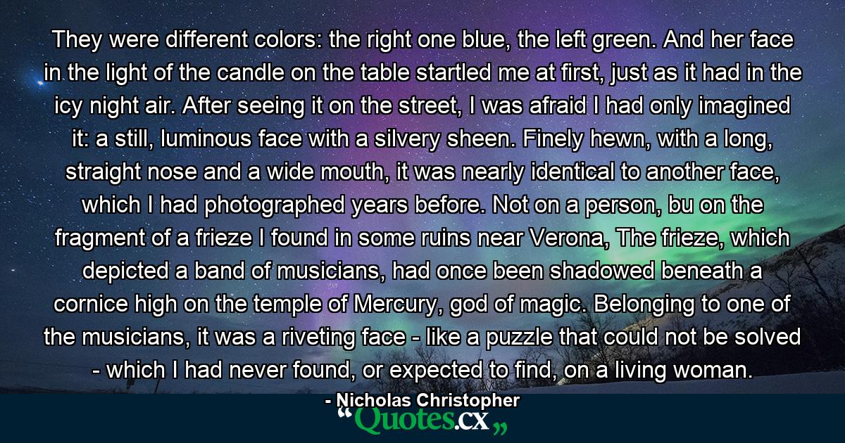 They were different colors: the right one blue, the left green. And her face in the light of the candle on the table startled me at first, just as it had in the icy night air. After seeing it on the street, I was afraid I had only imagined it: a still, luminous face with a silvery sheen. Finely hewn, with a long, straight nose and a wide mouth, it was nearly identical to another face, which I had photographed years before. Not on a person, bu on the fragment of a frieze I found in some ruins near Verona, The frieze, which depicted a band of musicians, had once been shadowed beneath a cornice high on the temple of Mercury, god of magic. Belonging to one of the musicians, it was a riveting face - like a puzzle that could not be solved - which I had never found, or expected to find, on a living woman. - Quote by Nicholas Christopher