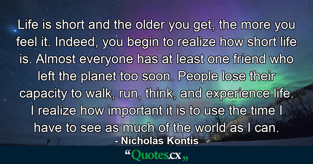 Life is short and the older you get, the more you feel it. Indeed, you begin to realize how short life is. Almost everyone has at least one friend who left the planet too soon. People lose their capacity to walk, run, think, and experience life. I realize how important it is to use the time I have to see as much of the world as I can. - Quote by Nicholas Kontis