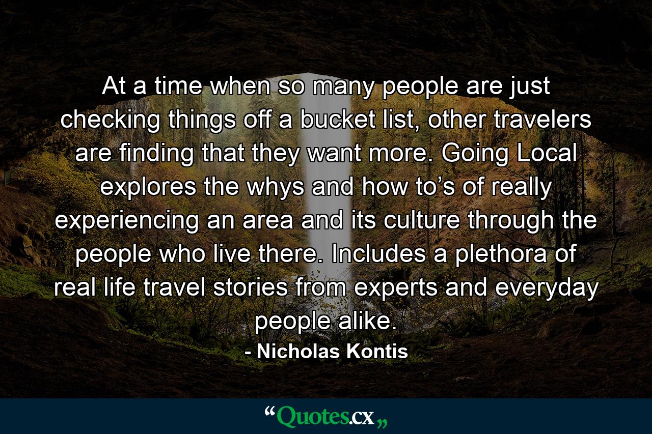 At a time when so many people are just checking things off a bucket list, other travelers are finding that they want more. Going Local explores the whys and how to’s of really experiencing an area and its culture through the people who live there. Includes a plethora of real life travel stories from experts and everyday people alike. - Quote by Nicholas Kontis