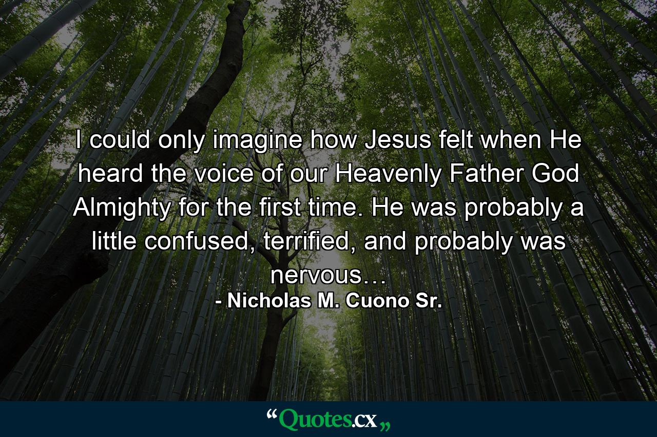 I could only imagine how Jesus felt when He heard the voice of our Heavenly Father God Almighty for the first time. He was probably a little confused, terrified, and probably was nervous… - Quote by Nicholas M. Cuono Sr.