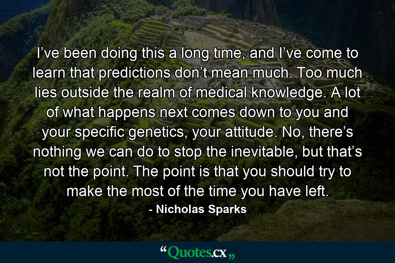 I’ve been doing this a long time, and I’ve come to learn that predictions don’t mean much. Too much lies outside the realm of medical knowledge. A lot of what happens next comes down to you and your specific genetics, your attitude. No, there’s nothing we can do to stop the inevitable, but that’s not the point. The point is that you should try to make the most of the time you have left. - Quote by Nicholas Sparks