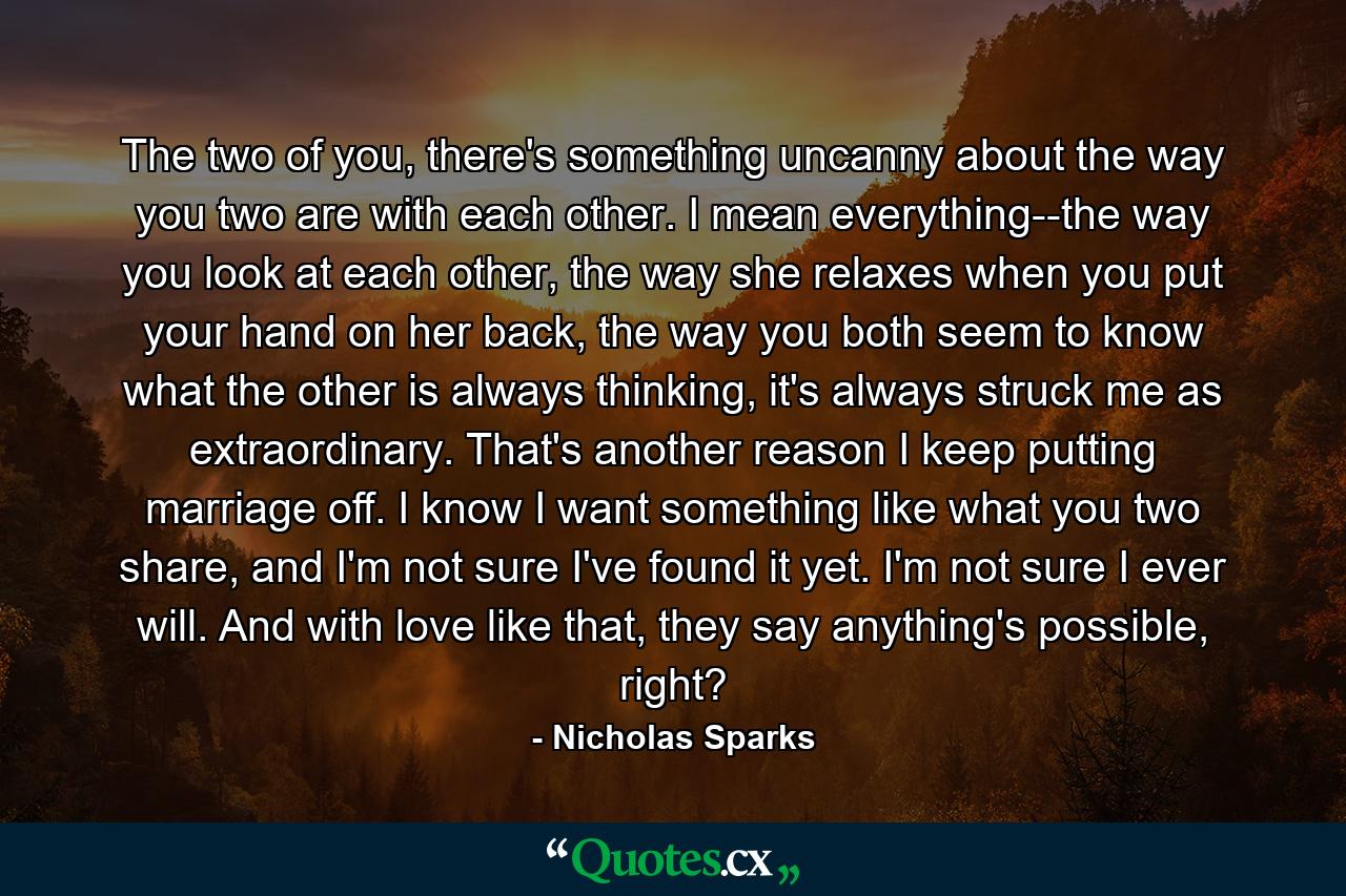 The two of you, there's something uncanny about the way you two are with each other. I mean everything--the way you look at each other, the way she relaxes when you put your hand on her back, the way you both seem to know what the other is always thinking, it's always struck me as extraordinary. That's another reason I keep putting marriage off. I know I want something like what you two share, and I'm not sure I've found it yet. I'm not sure I ever will. And with love like that, they say anything's possible, right? - Quote by Nicholas Sparks