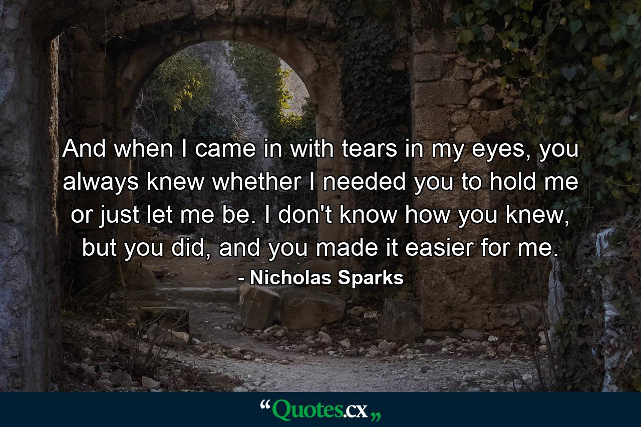 And when I came in with tears in my eyes, you always knew whether I needed you to hold me or just let me be. I don't know how you knew, but you did, and you made it easier for me. - Quote by Nicholas Sparks