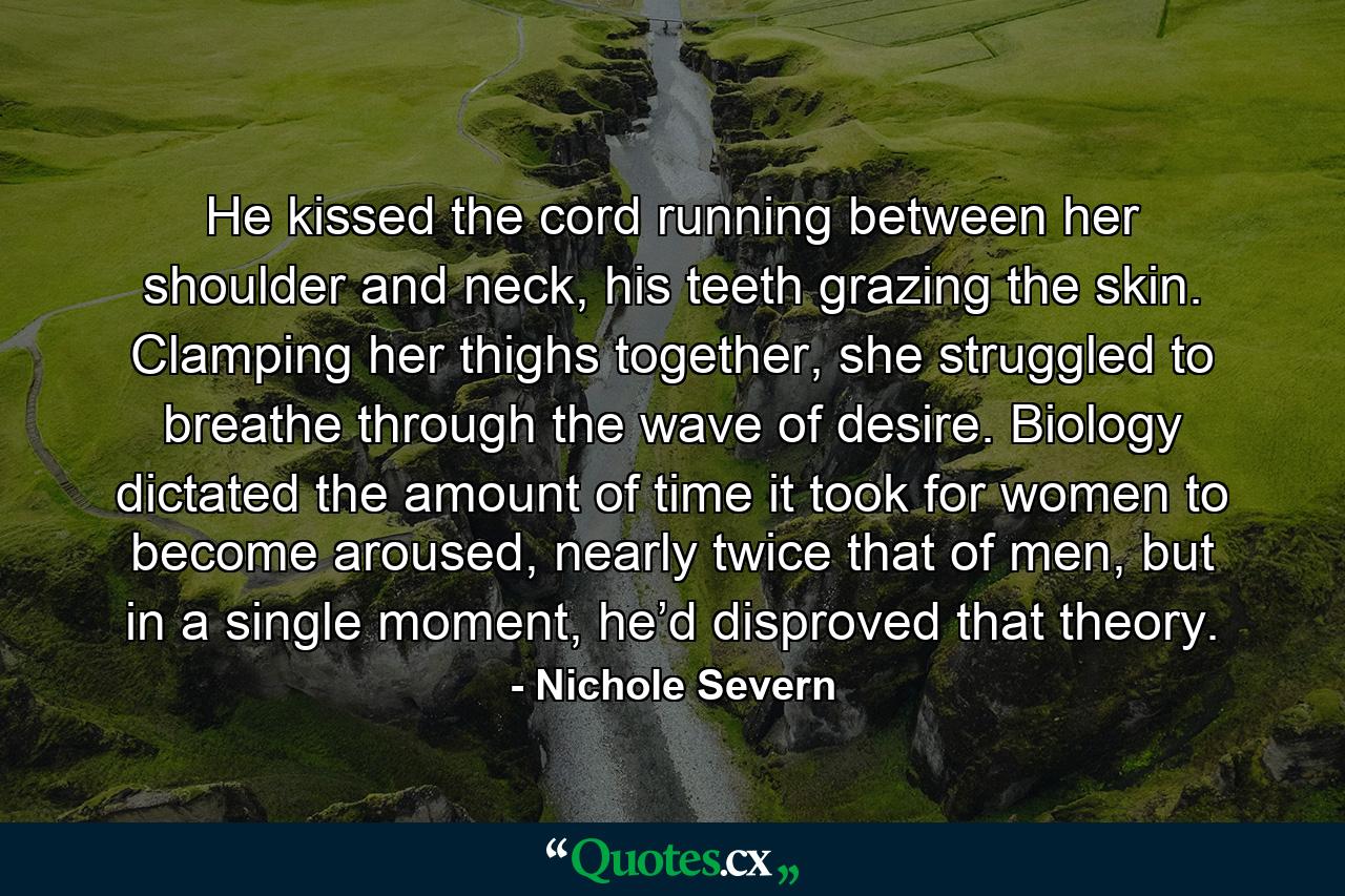 He kissed the cord running between her shoulder and neck, his teeth grazing the skin. Clamping her thighs together, she struggled to breathe through the wave of desire. Biology dictated the amount of time it took for women to become aroused, nearly twice that of men, but in a single moment, he’d disproved that theory. - Quote by Nichole Severn