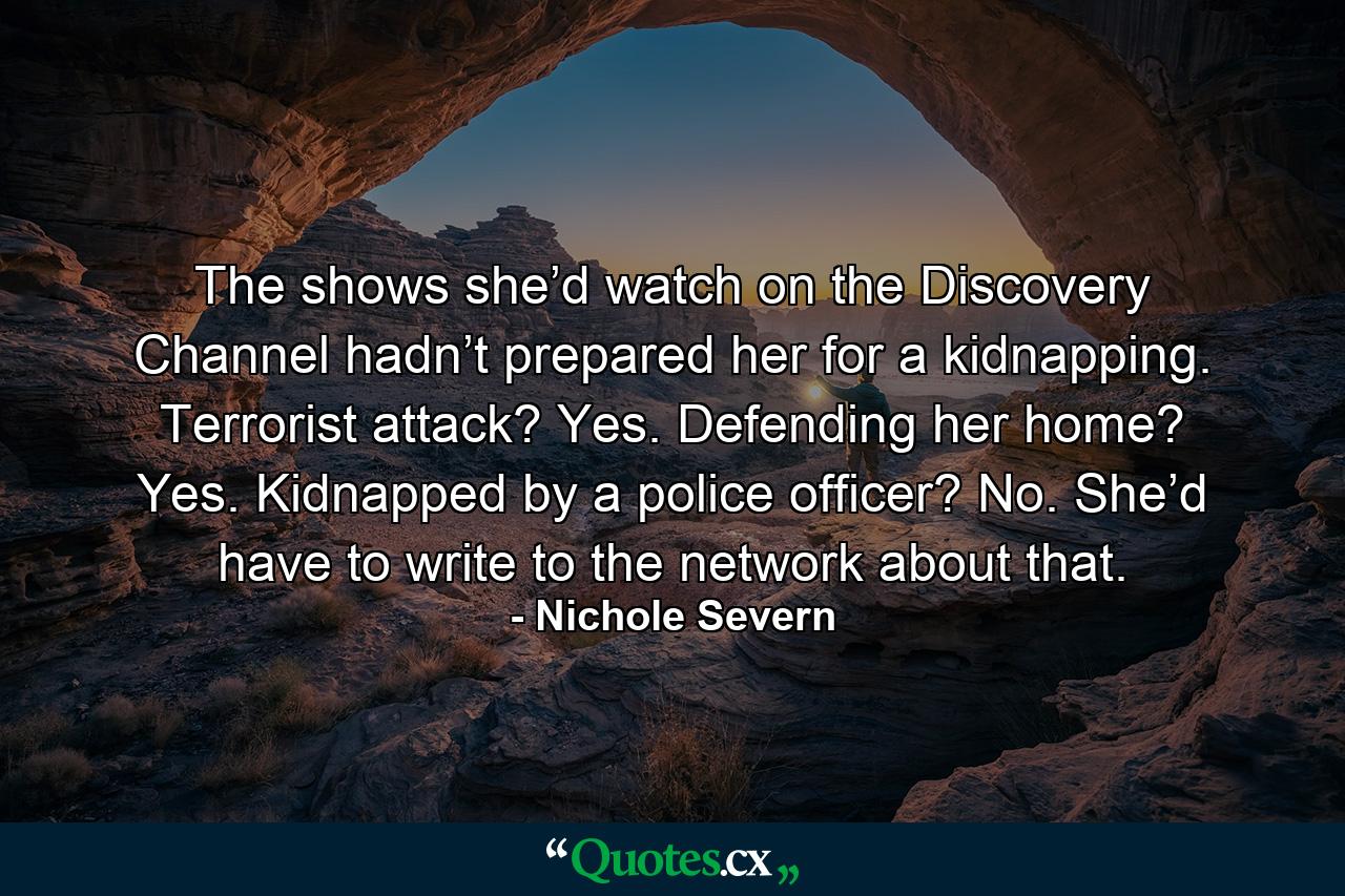 The shows she’d watch on the Discovery Channel hadn’t prepared her for a kidnapping. Terrorist attack? Yes. Defending her home? Yes. Kidnapped by a police officer? No. She’d have to write to the network about that. - Quote by Nichole Severn