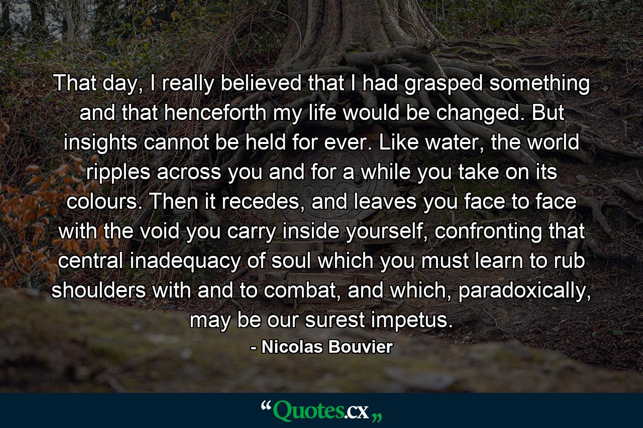 That day, I really believed that I had grasped something and that henceforth my life would be changed. But insights cannot be held for ever. Like water, the world ripples across you and for a while you take on its colours. Then it recedes, and leaves you face to face with the void you carry inside yourself, confronting that central inadequacy of soul which you must learn to rub shoulders with and to combat, and which, paradoxically, may be our surest impetus. - Quote by Nicolas Bouvier