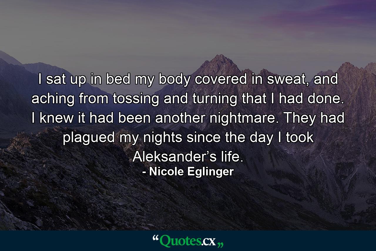 I sat up in bed my body covered in sweat, and aching from tossing and turning that I had done. I knew it had been another nightmare. They had plagued my nights since the day I took Aleksander’s life. - Quote by Nicole Eglinger