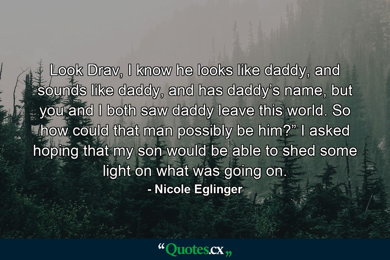 Look Drav, I know he looks like daddy, and sounds like daddy, and has daddy’s name, but you and I both saw daddy leave this world. So how could that man possibly be him?” I asked hoping that my son would be able to shed some light on what was going on. - Quote by Nicole Eglinger