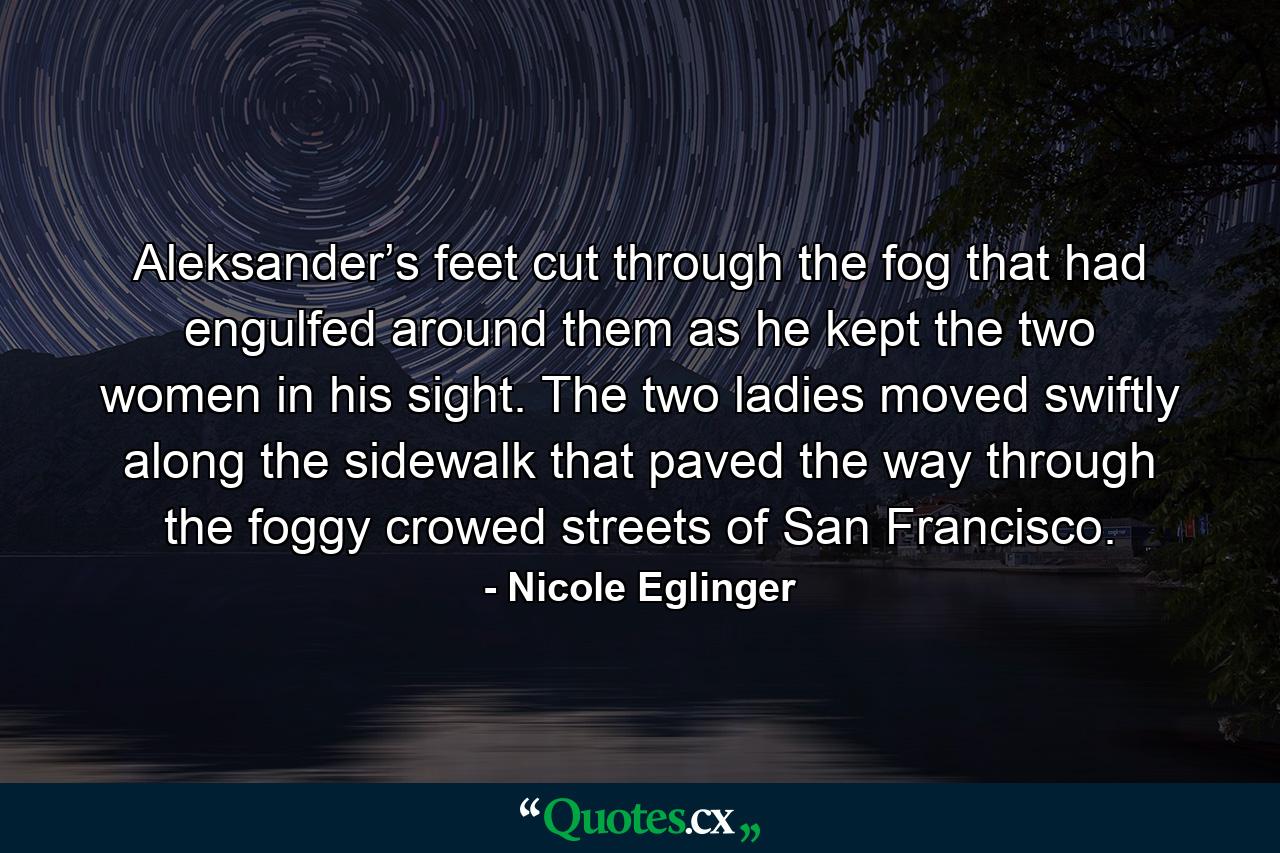 Aleksander’s feet cut through the fog that had engulfed around them as he kept the two women in his sight. The two ladies moved swiftly along the sidewalk that paved the way through the foggy crowed streets of San Francisco. - Quote by Nicole Eglinger