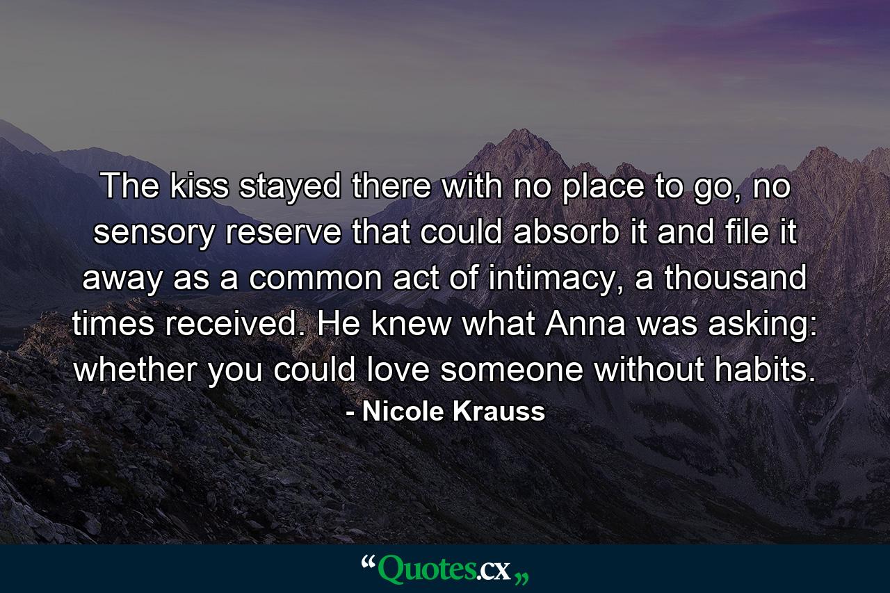 The kiss stayed there with no place to go, no sensory reserve that could absorb it and file it away as a common act of intimacy, a thousand times received. He knew what Anna was asking: whether you could love someone without habits. - Quote by Nicole Krauss