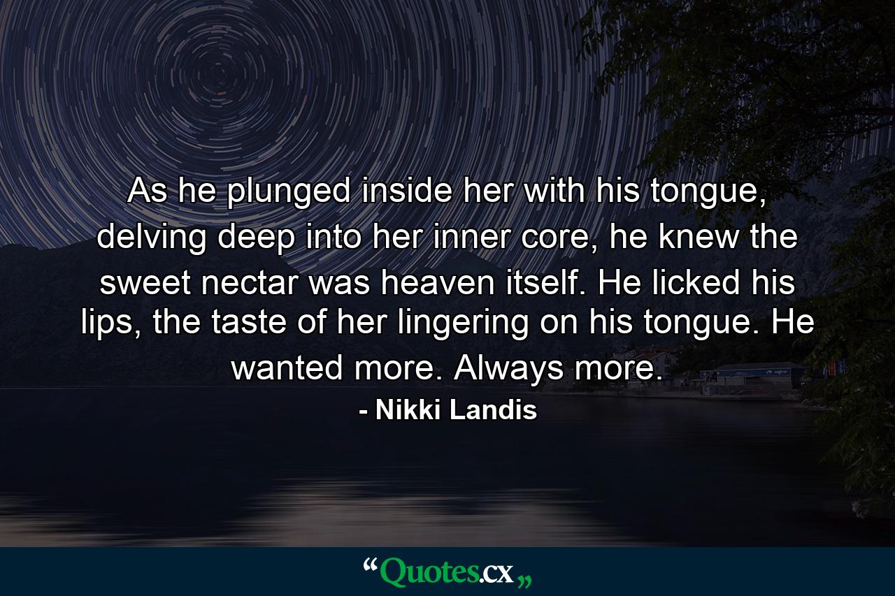 As he plunged inside her with his tongue, delving deep into her inner core, he knew the sweet nectar was heaven itself. He licked his lips, the taste of her lingering on his tongue. He wanted more. Always more. - Quote by Nikki Landis