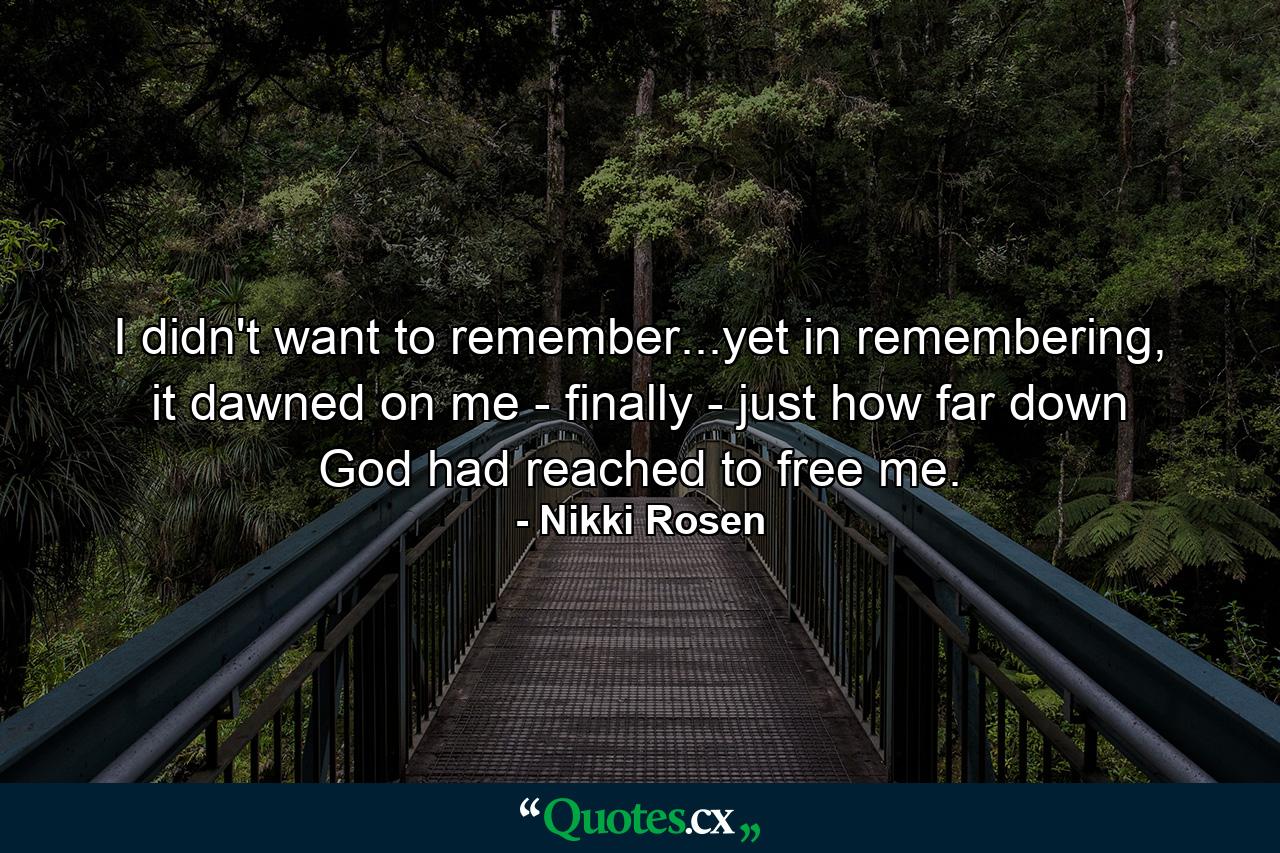 I didn't want to remember...yet in remembering, it dawned on me - finally - just how far down God had reached to free me. - Quote by Nikki Rosen