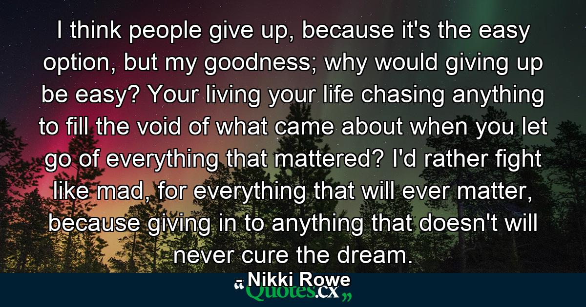 I think people give up, because it's the easy option, but my goodness; why would giving up be easy? Your living your life chasing anything to fill the void of what came about when you let go of everything that mattered? I'd rather fight like mad, for everything that will ever matter, because giving in to anything that doesn't will never cure the dream. - Quote by Nikki Rowe