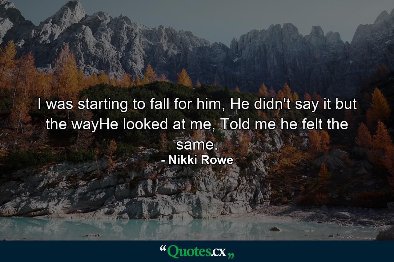 I was starting to fall for him, He didn't say it but the wayHe looked at me, Told me he felt the same. - Quote by Nikki Rowe