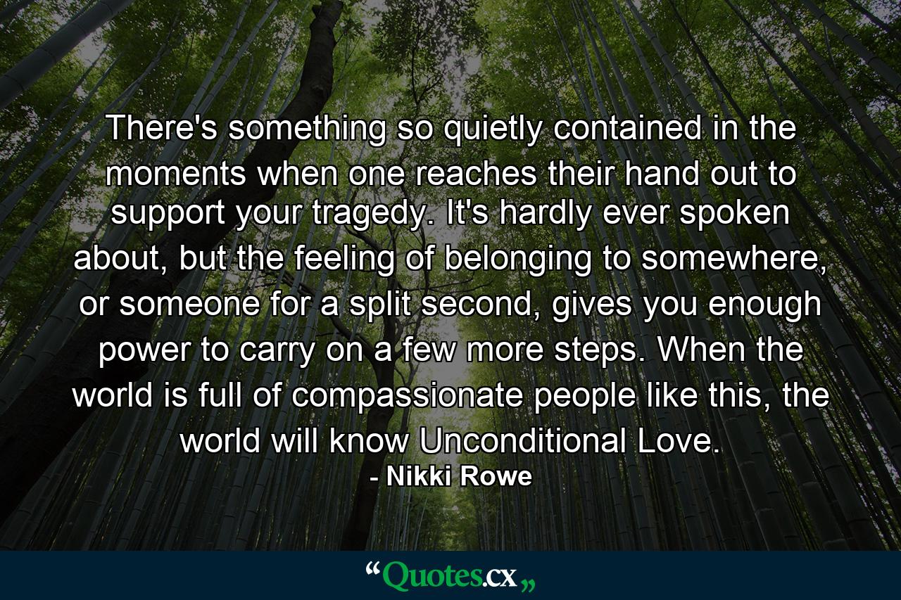 There's something so quietly contained in the moments when one reaches their hand out to support your tragedy. It's hardly ever spoken about, but the feeling of belonging to somewhere, or someone for a split second, gives you enough power to carry on a few more steps. When the world is full of compassionate people like this, the world will know Unconditional Love. - Quote by Nikki Rowe