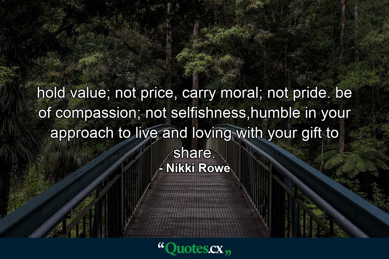 hold value; not price, carry moral; not pride. be of compassion; not selfishness,humble in your approach to live and loving with your gift to share. - Quote by Nikki Rowe