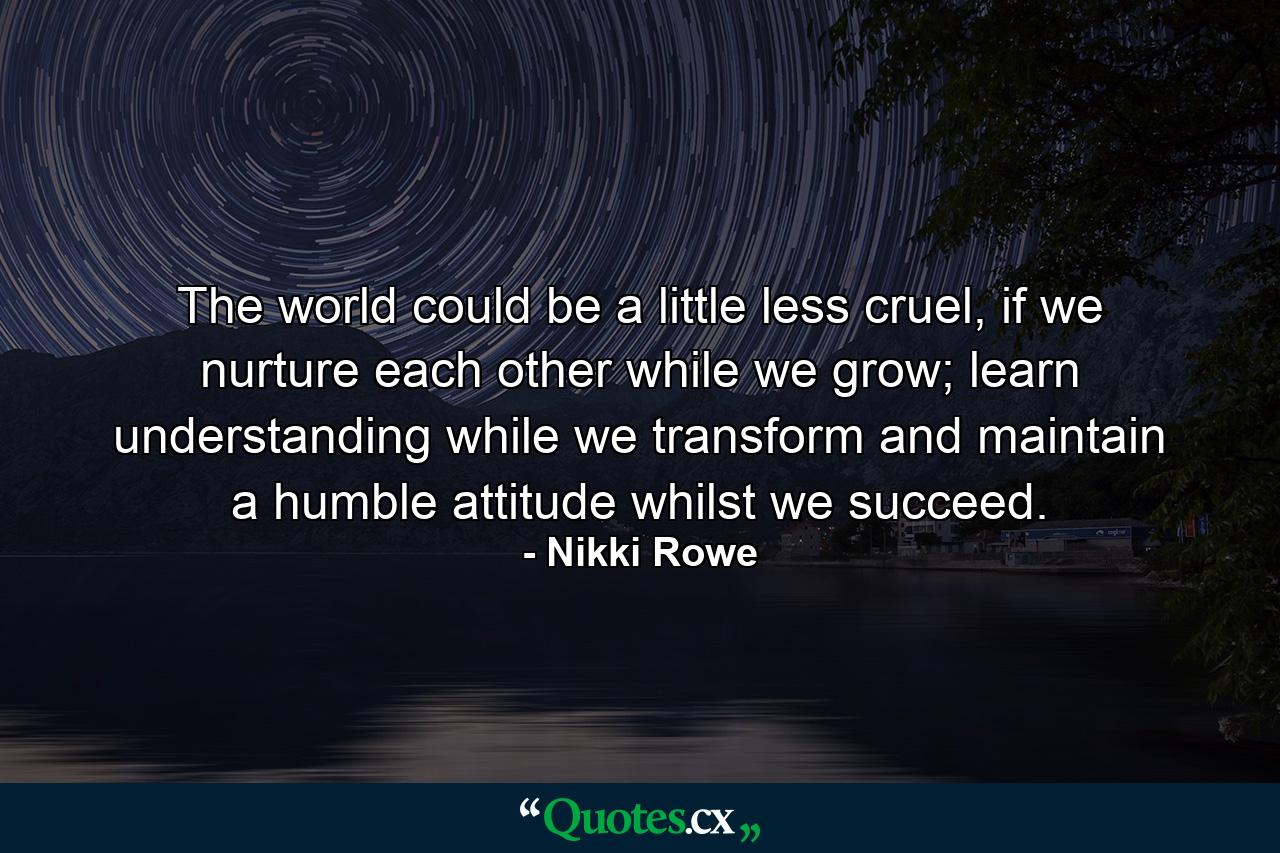 The world could be a little less cruel, if we nurture each other while we grow; learn understanding while we transform and maintain a humble attitude whilst we succeed. - Quote by Nikki Rowe