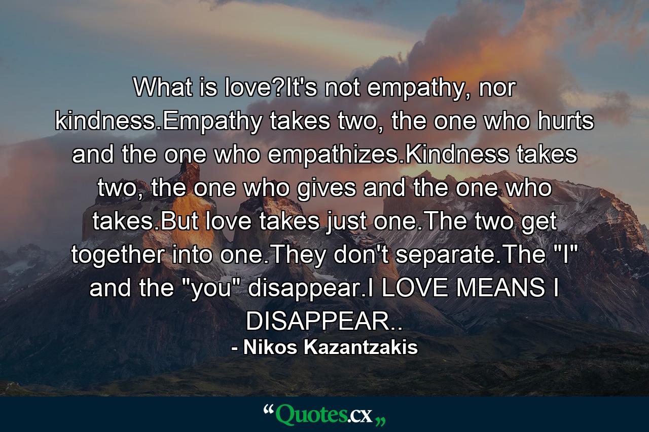 What is love?It's not empathy, nor kindness.Empathy takes two, the one who hurts and the one who empathizes.Kindness takes two, the one who gives and the one who takes.But love takes just one.The two get together into one.They don't separate.The 