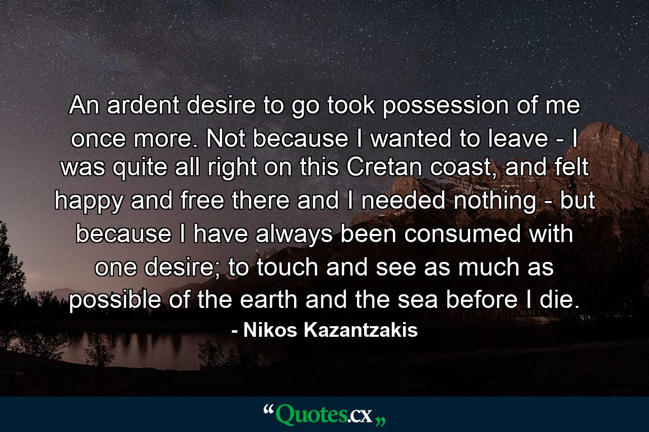 An ardent desire to go took possession of me once more. Not because I wanted to leave - I was quite all right on this Cretan coast, and felt happy and free there and I needed nothing - but because I have always been consumed with one desire; to touch and see as much as possible of the earth and the sea before I die. - Quote by Nikos Kazantzakis