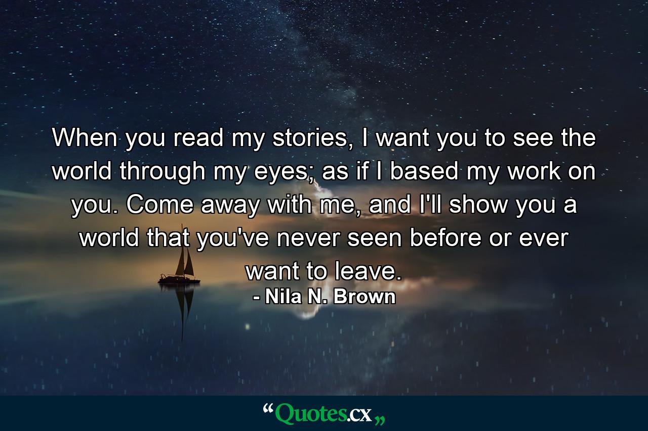 When you read my stories, I want you to see the world through my eyes; as if I based my work on you. Come away with me, and I'll show you a world that you've never seen before or ever want to leave. - Quote by Nila N. Brown