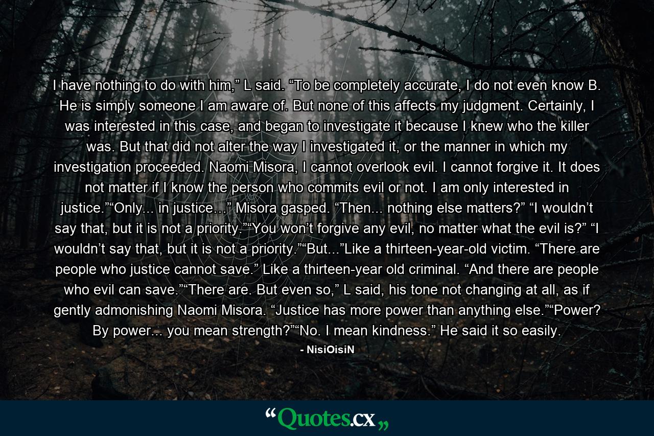 I have nothing to do with him,” L said. “To be completely accurate, I do not even know B. He is simply someone I am aware of. But none of this affects my judgment. Certainly, I was interested in this case, and began to investigate it because I knew who the killer was. But that did not alter the way I investigated it, or the manner in which my investigation proceeded. Naomi Misora, I cannot overlook evil. I cannot forgive it. It does not matter if I know the person who commits evil or not. I am only interested in justice.”“Only... in justice…” Misora gasped. “Then... nothing else matters?” “I wouldn’t say that, but it is not a priority.”“You won’t forgive any evil, no matter what the evil is?” “I wouldn’t say that, but it is not a priority.”“But...”Like a thirteen-year-old victim. “There are people who justice cannot save.” Like a thirteen-year old criminal. “And there are people who evil can save.”“There are. But even so,” L said, his tone not changing at all, as if gently admonishing Naomi Misora. “Justice has more power than anything else.”“Power? By power... you mean strength?”“No. I mean kindness.” He said it so easily. - Quote by NisiOisiN